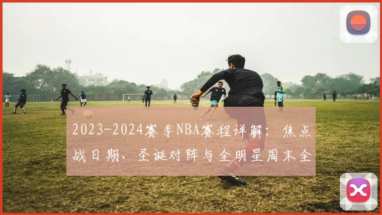 2023-2024赛季NBA赛程详解:焦点战日期、圣诞对阵与全明星周末全攻略