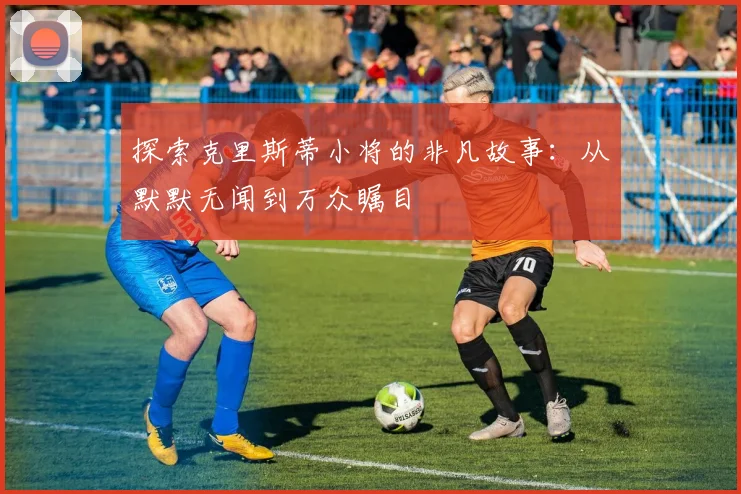 探索克里斯蒂小将的非凡故事：从默默无闻到万众瞩目