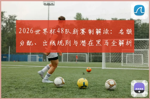 2026世界杯48队新赛制解读：名额分配、出线规则与潜在黑马全解析