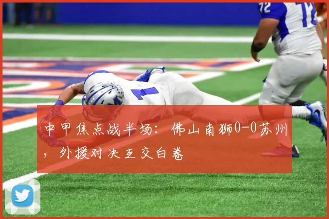 中甲焦点战半场：佛山南狮0-0苏州，外援对决互交白卷