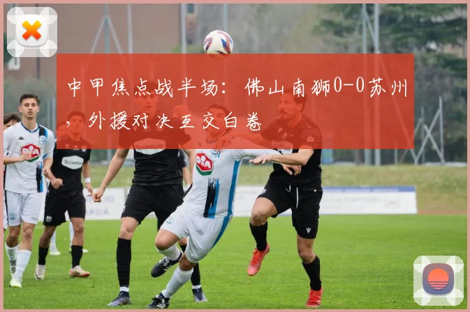 中甲焦点战半场：佛山南狮0-0苏州，外援对决互交白卷