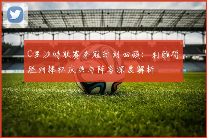 C罗沙特联赛夺冠时刻回顾:利雅得胜利捧杯庆典与阵容深度解析