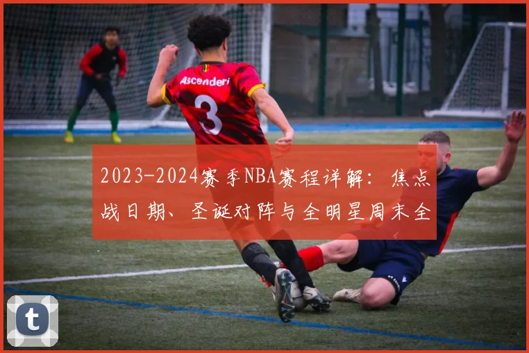 2023-2024赛季NBA赛程详解：焦点战日期、圣诞对阵与全明星周末全攻略