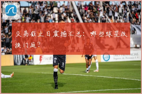 交易截止日震撼汇总:哪些球星改换门庭?