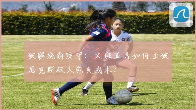 破解绕前防守：文班亚马如何击破尼克斯双人包夹战术？