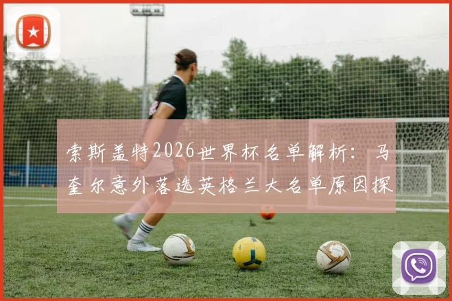 索斯盖特2026世界杯名单解析：马奎尔意外落选英格兰大名单原因探析，其未来国家队前景如何？