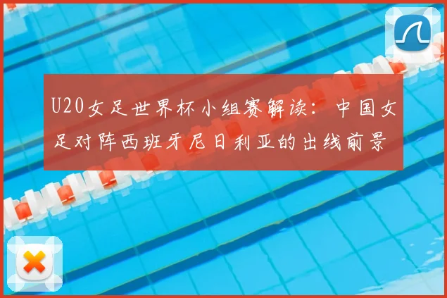 U20女足世界杯小组赛解读:中国女足对阵西班牙尼日利亚的出线前景与战术分析