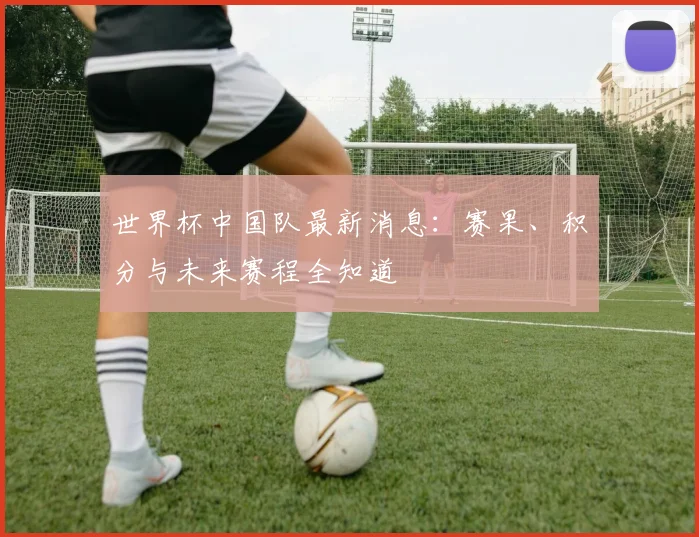 世界杯中国队最新消息：赛果、积分与未来赛程全知道