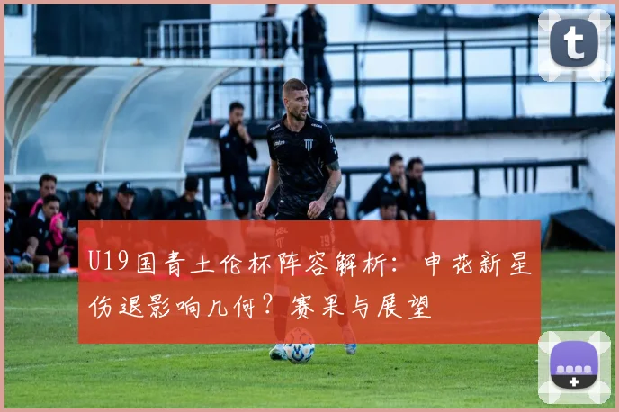 U19国青土伦杯阵容解析：申花新星伤退影响几何？赛果与展望