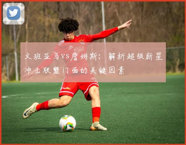 文班亚马vs詹姆斯:解析超级新星冲击联盟门面的关键因素