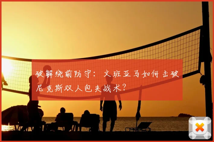 破解绕前防守：文班亚马如何击破尼克斯双人包夹战术？