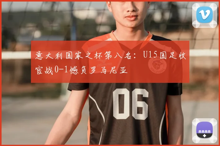 意大利国家之杯第八名:U15国足收官战0-1憾负罗马尼亚
