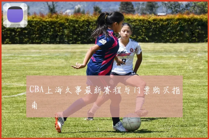 CBA上海久事最新赛程与门票购买指南
