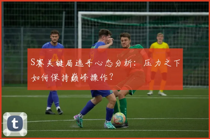 S赛关键局选手心态分析:压力之下如何保持巅峰操作?
