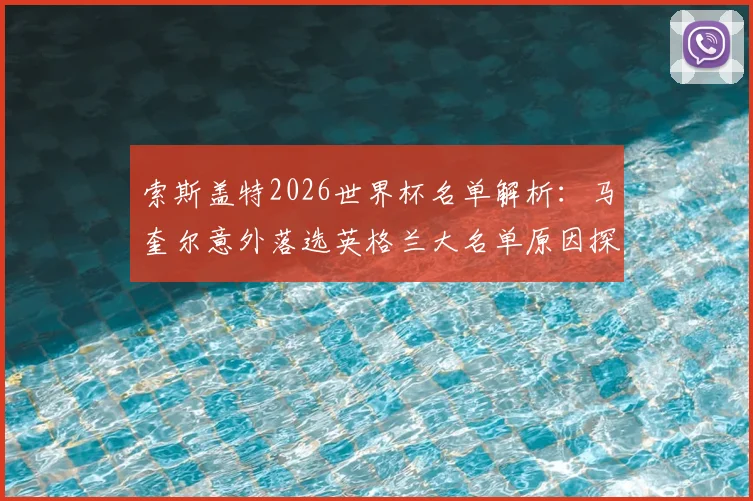 索斯盖特2026世界杯名单解析:马奎尔意外落选英格兰大名单原因探析,其未来国家队前景如何?