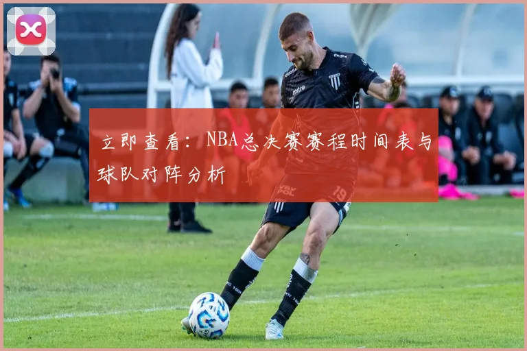 立即查看：NBA总决赛赛程时间表与球队对阵分析